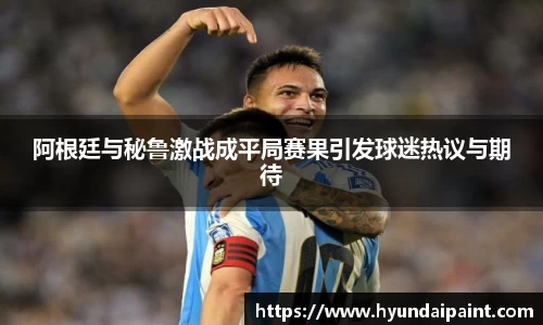 阿根廷与秘鲁激战成平局赛果引发球迷热议与期待